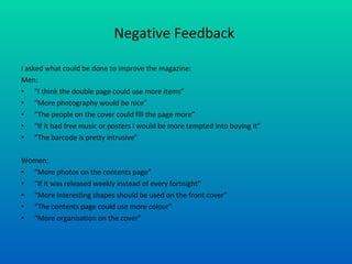 Negative Feedback  I asked what could be done to improve the magazine: Men: “ I think the double page could use more items” “ More photography would be nice” “ The people on the cover could fill the page more” “ If it had free music or posters I would be more tempted into buying it” “ The barcode is pretty intrusive” Women: “ More photos on the contents page” “ If it was released weekly instead of every fortnight” “ More interesting shapes should be used on the front cover” “ The contents page could use more colour” “ More organisation on the cover” 