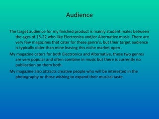 Audience The target audience for my finished product is mainly student males between the ages of 15-22 who like Electronica and/or Alternative music. There are very few magazines that cater for these genre’s, but their target audience is typically older than mine leaving this niche market open . My magazine caters for both Electronica and Alternative, these two genres are very popular and often combine in music but there is currently no publication on them both. My magazine also attracts creative people who will be interested in the photography or those wishing to expand their musical taste. 