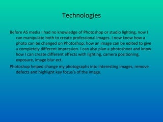 Technologies Before AS media I had no knowledge of Photoshop or studio lighting, now I can manipulate both to create professional images. I now know how a photo can be changed on Photoshop, how an image can be edited to give a completely different impression. I can also plan a photoshoot and know how I can create different effects with lighting, camera positioning, exposure, image blur ect. Photoshop helped change my photographs into interesting images, remove defects and highlight key focus’s of the image.  
