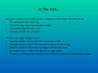 In the end... My project turned out very similar to how I imagined it would, things I feel I did well are: The photography was interesting The double page spread was pleasing to look at The contents page was easy to use The colour scheme was consistent if I was to do it again though, I would : Take more photo’s and try make more interesting images Try make the final product more appealing to women as well as men Make the models on the front of my magazine fill the cover more Do a larger survey to collect more data on my target market Develop my Photoshop skills further so I do not have to use Word for drawing some images 