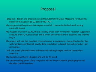 Proposal I propose I design and produce an Electro/Alternative Music Magazine for students between the ages of 15-22 called “OUTPUT”. My magazine will represent teenagers as social, creative individuals with strong musical interest. My magazine will cost £2.49, this is actually lower than my market research suggested I should price it, but it is close and a lower price means more students are likely to buy it. My project will use the standard conventions of a magazine as I described earlier but will maintain an informal, psychedelic reputation to target the niche market I am aiming for. I will use a well planned colour scheme and striking images to draw my readers attention. My magazine will have 18 pages and will be A4 sized. The unique selling point of my magazine will be the psychedelic photography and detailed band interviews. 