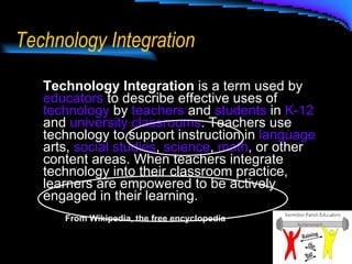 Technology Integration Technology Integration  is a term used by  educators  to describe effective uses of  technology  by  teachers  and  students  in  K-12  and  university   classrooms . Teachers use technology to support instruction in  language  arts,  social studies ,  science ,  math , or other content areas. When teachers integrate technology into their classroom practice, learners are empowered to be actively engaged in their learning.  From Wikipedia, the free encyclopedia 