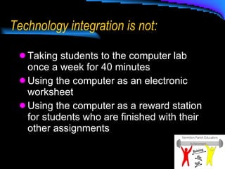 Technology integration is not: Taking students to the computer lab once a week for 40 minutes Using the computer as an electronic worksheet Using the computer as a reward station for students who are finished with their other assignments 