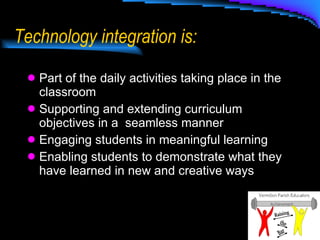 Technology integration is: Part of the daily activities taking place in the classroom Supporting and extending curriculum objectives in a  seamless manner  Engaging students in meaningful learning Enabling students to demonstrate what they have learned in new and creative ways 