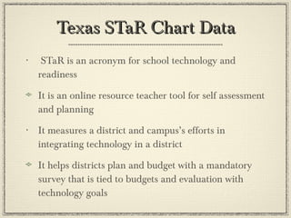 Texas STaR Chart Data STaR is an acronym for school technology and readiness It is an online resource teacher tool for self assessment and planning It measures a district and campus’s efforts in integrating technology in a district It helps districts plan and budget with a mandatory survey that is tied to budgets and evaluation with technology goals 