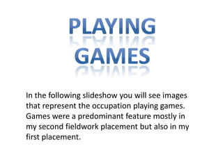 In the following slideshow you will see images
that represent the occupation playing games.
Games were a predominant feature mostly in
my second fieldwork placement but also in my
first placement.
 