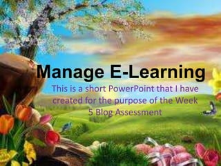 Manage E-Learning
This is a short PowerPoint that I have
created for the purpose of the Week
5 Blog Assessment
 