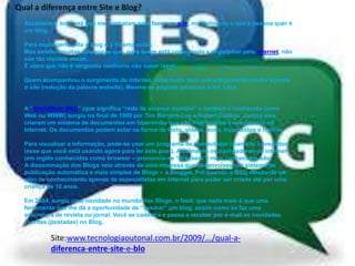 Qual a diferença entre Site e Blog?
Atualmente, toda vez que me contratam para fazer um site, normalmente o que a pessoa quer é
um blog.
Para muita gente site e blog é a mesma coisa.
Mas existem muitas diferenças que, para quem está começando a engatinhar pela internet, não
são tão visíveis assim.
É claro que não é vergonha nenhuma não saber isso!
Quem acompanhou o surgimento da internet, sabe muito bem que antigamente existia apenas
o site (redução da palavra website). Mesmo as páginas pessoais eram sites.
A “WorldWide Web” (que significa “rede de alcance mundial” e também é conhecida como
Web ou WWW) surgiu no final de 1990 por Tim Berners-Lee e Robert Cailliau. Juntos eles
criaram um sistema de documentos em hipermídia que são interligados e executados na
Internet. Os documentos podem estar na forma de texto, vídeos, sons, hipertextos e figuras.
Para visualizar a informação, pode-se usar um programa de computador chamado navegador
(esse que você está usando agora para ler este post). Atualmente os navegadores de internet
(em inglês conhecidos como browser – pronuncia-se “brausers”) mais conhecidos são:
A disseminação dos Blogs veio através de uma empresa que desenvolveu um sistema de
publicação automática e mais simples de Blogs – a Blogger. Foi quando o Blog deixou de ser
algo de conhecimento apenas de especialistas em internet para poder ser criado até por uma
criança de 10 anos.
Em 2004, surgiu uma novidade no mundo dos Blogs, o feed, que nada mais é que uma
ferramenta que lhe dá a oportunidade de “assinar” um blog, assim como se faz uma
assinatura de revista ou jornal. Você se cadastra e passa a receber por e-mail as novidades
escritas (postadas) no Blog.
Site:www.tecnologiaoutonal.com.br/2009/.../qual-a-
diferenca-entre-site-e-blo
 
