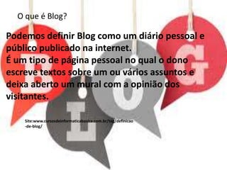 O que é Blog?
Podemos definir Blog como um diário pessoal e
público publicado na internet.
É um tipo de página pessoal no qual o dono
escreve textos sobre um ou vários assuntos e
deixa aberto um mural com a opinião dos
visitantes.
Site:www.cursosdeinformaticabasica.com.br/tag/definicao
-de-blog/
 