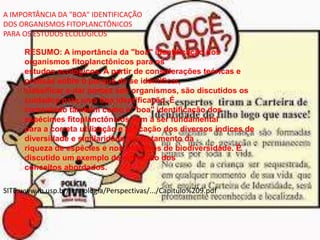 A IMPORTÂNCIA DA "BOA" IDENTIFICAÇÃO
DOS ORGANISMOS FITOPLANCTÔNICOS
PARA OS ESTUDOS ECOLÓGICOS
RESUMO: A importância da "boa" identificação dos
organismos fitoplanctônicos para os
estudos ecológicos. A partir de considerações teóricas e
práticas sobre o porquê de se identificar,
classificar e dar nomes aos organismos, são discutidos os
cuidados para uma boa identificação. É
comentado também como a "boa" identificação dos
espécimes fitoplanctônicos vem a ser fundamental
para a correta utilização e aplicação dos diversos índices de
diversidade e similaridade, no tratamento da
riqueza de espécies e nos trabalhos de biodiversidade. É
discutido um exemplo de aplicação dos
conceitos abordados.
SITE:www.ib.usp.br/limnologia/Perspectivas/.../Capitulo%209.pdf
 