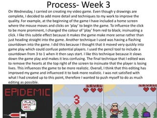 Process- Week 3
On Wednesday, I carried on creating my video game. Even though y drawings are
complete, I decided to add more detail and techniques to my work to improve the
quality. For example, at the beginning of the game I have included a home screen
where the mouse moves and clicks on ‘play’ to begin the game. To influence the click
to be more prominent, I changed the colour of ‘play’ from red to black; insinuating a
click. I like this subtle effect because it makes the game make more sense rather than
just heading straight into the game. Another technique I used was having a flashing
countdown into the game. I did this because I thought that it moved very quickly into
game play which could confuse potential players. I used the pencil tool to include a
countdown from 3 to 1 when it then says start. I like this technique because it slows
down the game play and makes it less confusing. The final technique that I edited was
to remove the hearts at the top right of the screen to insinuate that the player is losing
lives. This influences the game to be more realistic. Overall, I think that this editing has
improved my game and influenced it to look more realistic. I was not satisfied with
what I had created up to this point, therefore I wanted to push myself to do as much
editing as possible.
 