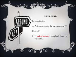 ASK AROUND
Its meaning is :
// Ask many people the same question //
Example:
 I asked around but nobody has seen
my wallet.
 