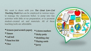 We want to share with you Ten Great Low-Cost
Teaching Tools that can be employed in various ways:
to manage the classroom better, to jump into fun
activities with little or no preparation, or to promote
student-created art and materials. All of these
teaching tools are affordable.
•Scissors (and scratch paper)
•Timers
•Call bell
•Pizza box lids
•Dice
•Colores markers
•Sticky putty
•Modeling clay
•Playing cards
•Javvy
 