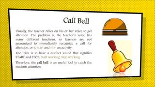 Usually, the teacher relies on his or her voice to get
attention. The problem is, the teacher’s voice has
many different functions, so learners are not
guaranteed to immediately recognize a call for
attention, or to start and stop an activity.
The trick is to have a distinct sound that signifies
START and STOP. Start working. Stop working.
Therefore, the call bell is an useful tool to catch the
students attention.
 