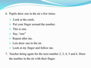 6. Pupils draw one in the air a few times.
 Look at the cards.
 Put your finger around the number.
 This is one.
 Say, “one”
 Repeat after me.
 Lets draw one in the air.
 Look at my finger and follow me.
7. Teacher doing again for the next number 2, 3, 4, 5 and 6. Draw
the number in the air with their finger.
 
