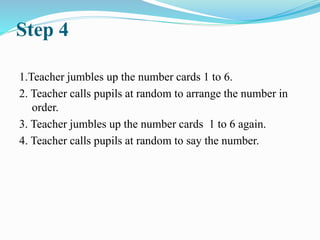 Step 4
1.Teacher jumbles up the number cards 1 to 6.
2. Teacher calls pupils at random to arrange the number in
order.
3. Teacher jumbles up the number cards 1 to 6 again.
4. Teacher calls pupils at random to say the number.
 