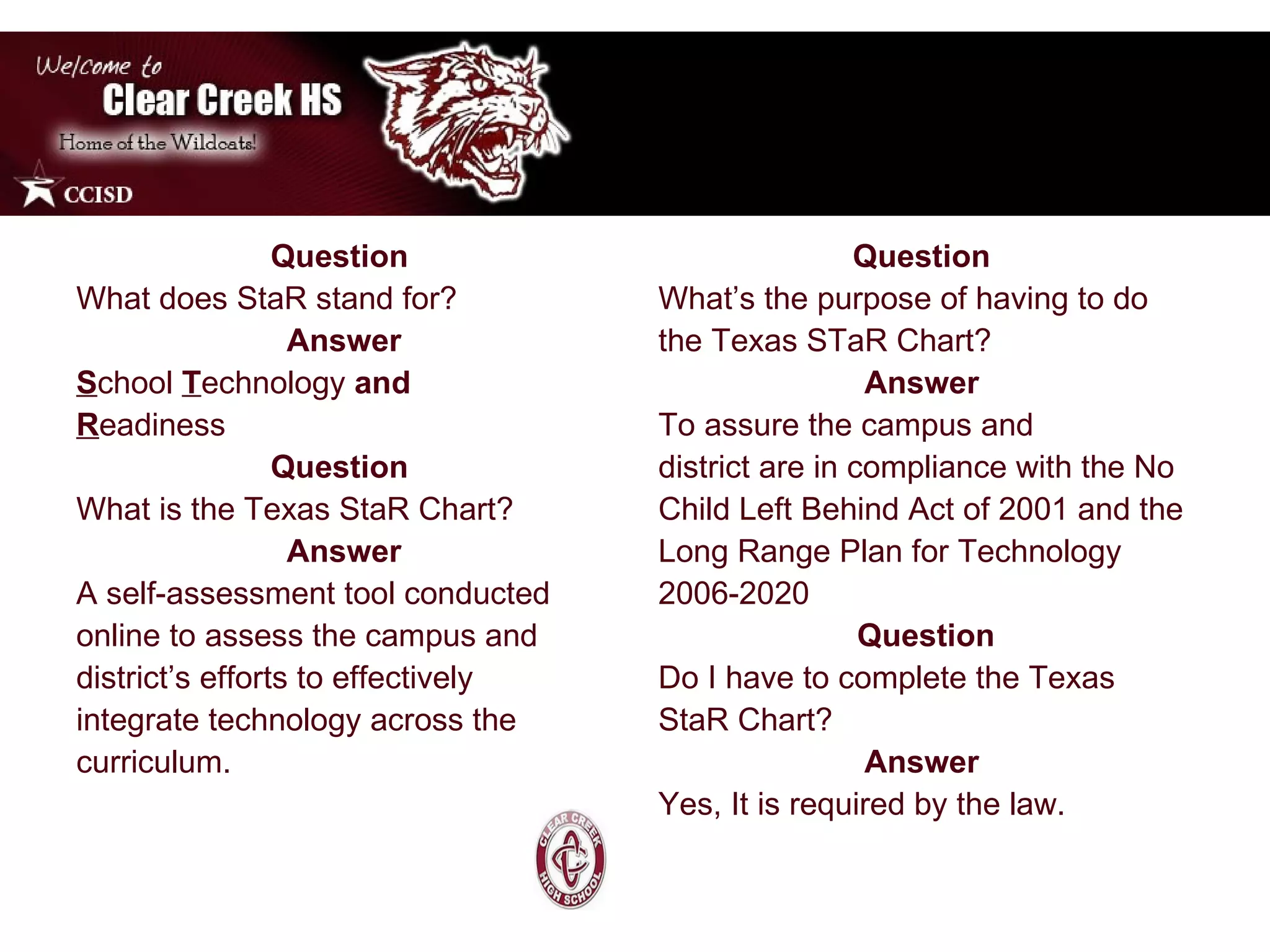 Question  What does StaR stand for? Answer S chool   T echnology  and R eadiness Question  What is the Texas StaR Chart? Answer A self-assessment tool conducted online to assess the campus and district’s efforts to effectively integrate technology across the curriculum.  Question  What’s the purpose of having to do the Texas STaR Chart?  Answer  To assure the campus and district are in compliance with   the No Child Left Behind Act of 2001 and the Long Range Plan for Technology 2006-2020 Question Do I have to complete the Texas StaR Chart? Answer  Yes, It is required by the law.  
