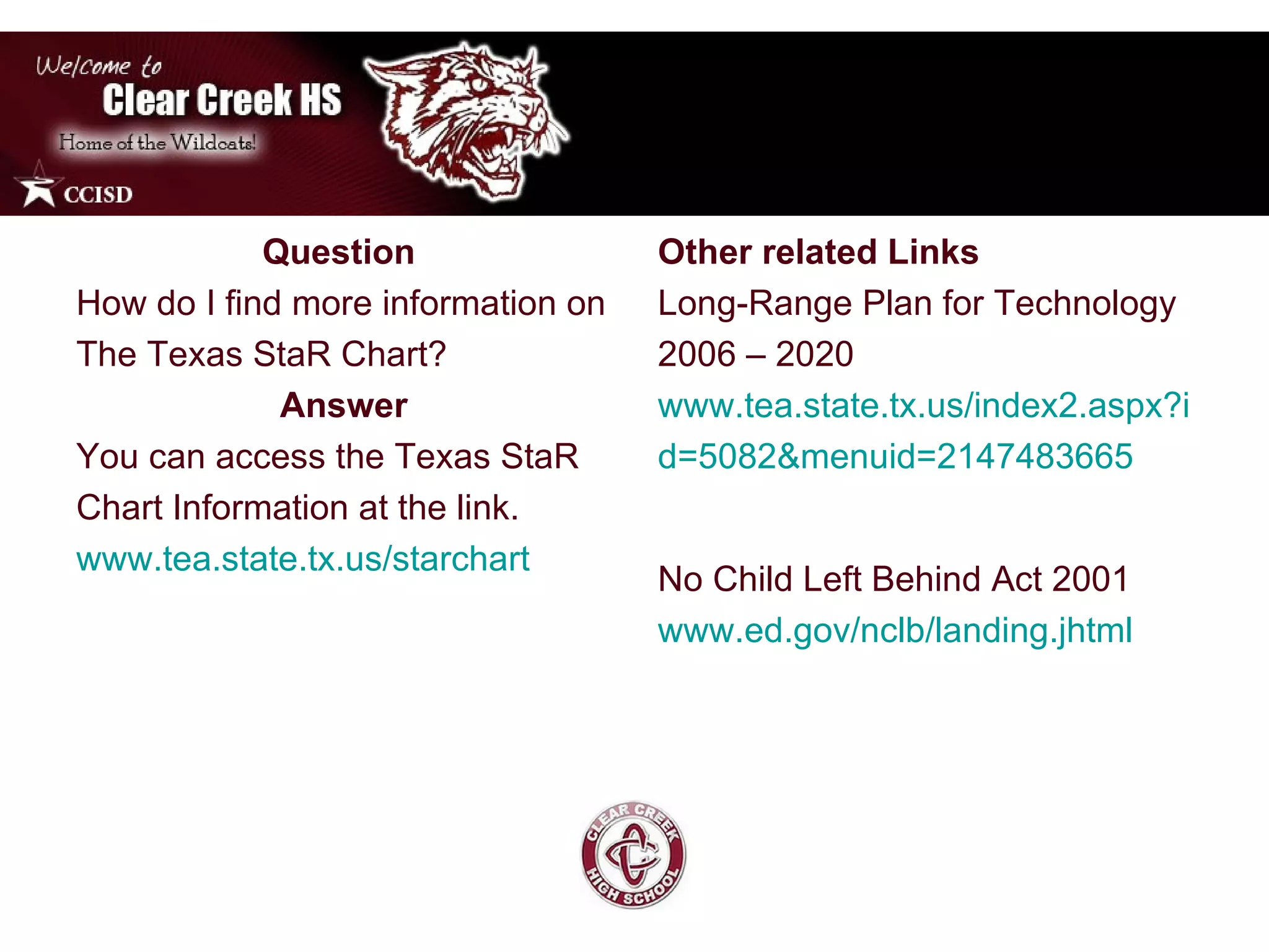Question  How do I find more information on The Texas StaR Chart? Answer You can access the Texas StaR Chart Information at the link. www.tea.state.tx.us/starchart Other related Links  Long-Range Plan for Technology 2006 – 2020 www.tea.state.tx.us/index2.aspx?i d=5082&menuid=2147483665 No Child Left Behind Act 2001  www.ed.gov/nclb/landing.jhtml 