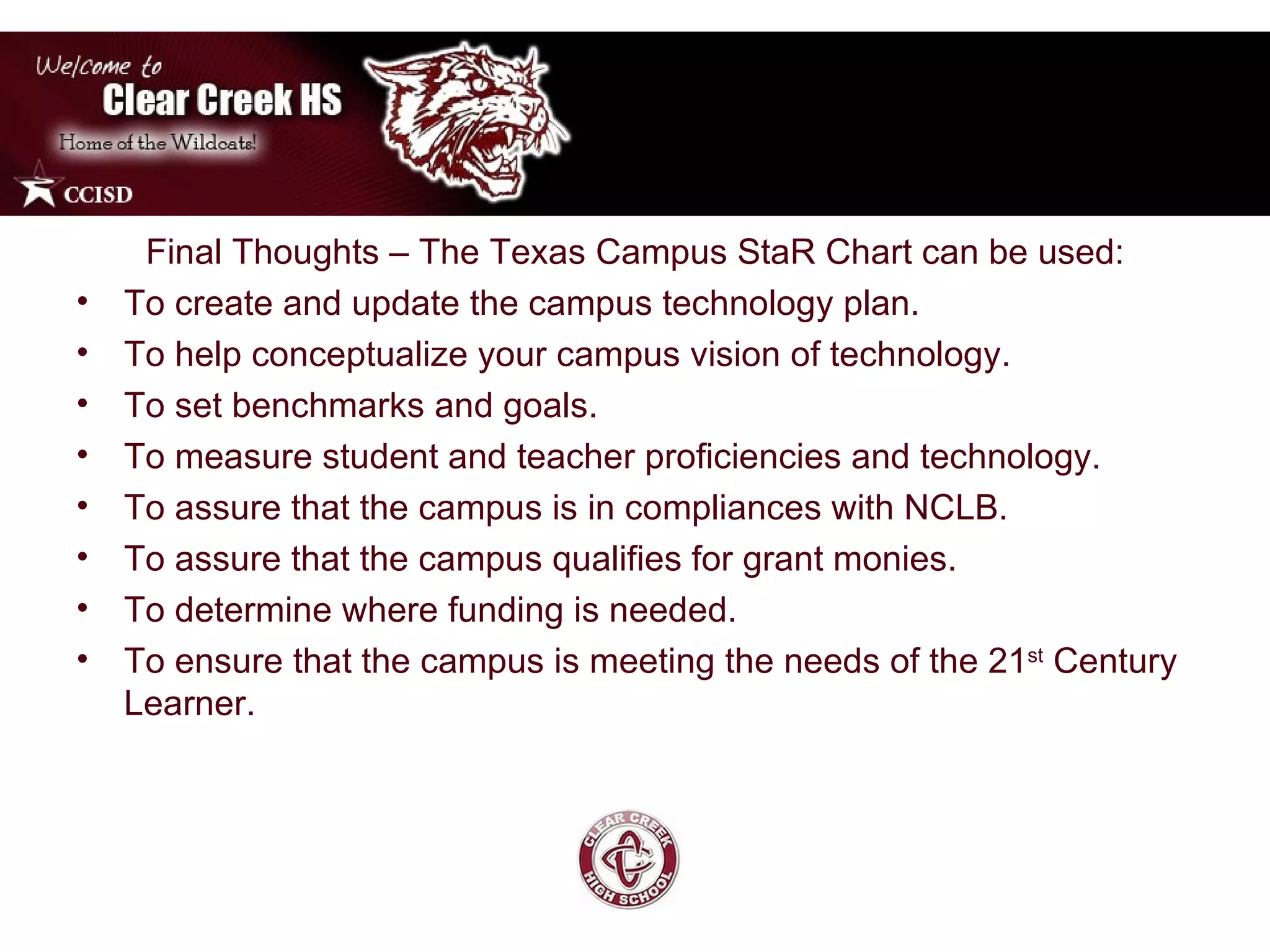 Final Thoughts – The Texas Campus StaR Chart can be used: To create and update the campus technology plan.  To help conceptualize your campus vision of technology. To set benchmarks and goals. To measure student and teacher proficiencies and technology. To assure that the campus is in compliances with NCLB. To assure that the campus qualifies for grant monies. To determine where funding is needed. To ensure that the campus is meeting the needs of the 21 st  Century Learner.  