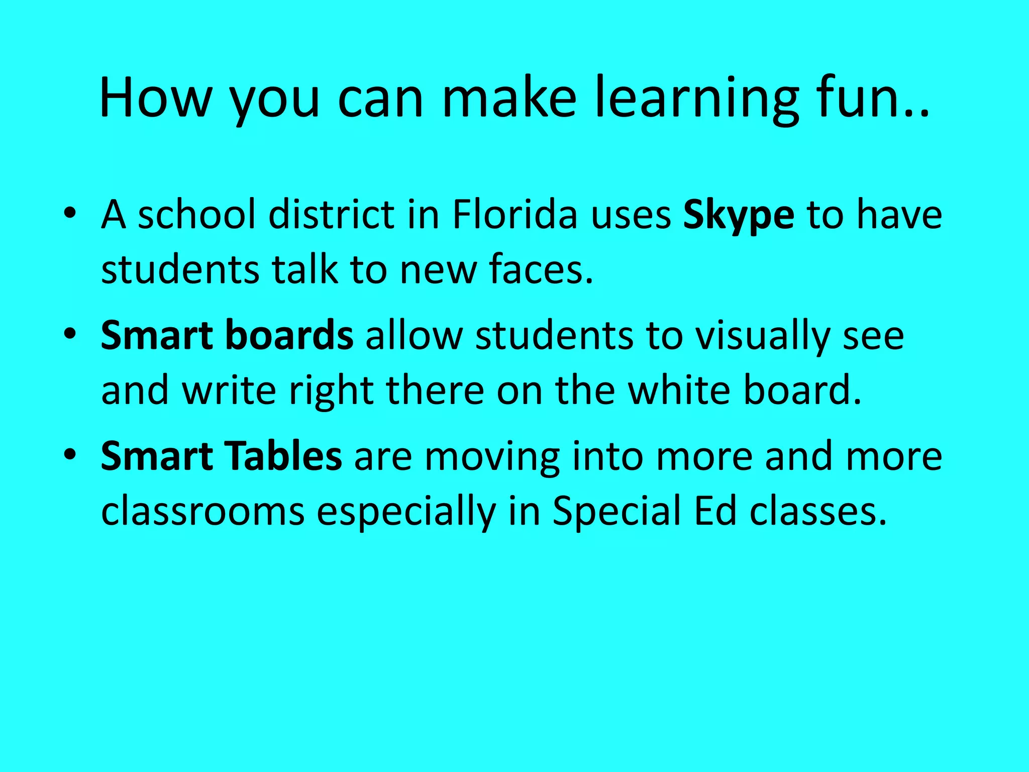 How you can make learning fun..A school district in Florida uses Skype to have students talk to new faces.Smart boards allow students to visually see and write right there on the white board.Smart Tables are moving into more and more classrooms especially in Special Ed classes.