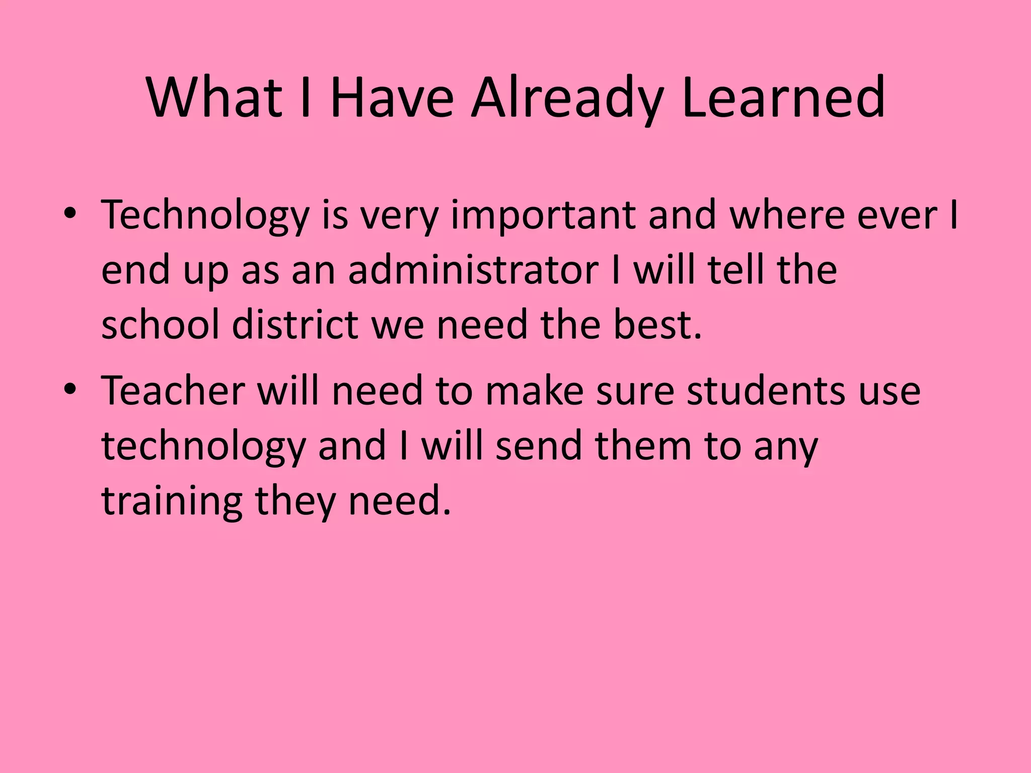 What I Have Already LearnedTechnology is very important and where ever I end up as an administrator I will tell the school district we need the best.Teacher will need to make sure students use technology and I will send them to any training they need.