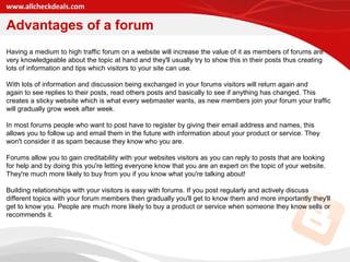 Advantages of a forum
Having a medium to high traffic forum on a website will increase the value of it as members of forums are
very knowledgeable about the topic at hand and they'll usually try to show this in their posts thus creating
lots of information and tips which visitors to your site can use.
With lots of information and discussion being exchanged in your forums visitors will return again and
again to see replies to their posts, read others posts and basically to see if anything has changed. This
creates a sticky website which is what every webmaster wants, as new members join your forum your traffic
will gradually grow week after week.
In most forums people who want to post have to register by giving their email address and names, this
allows you to follow up and email them in the future with information about your product or service. They
won't consider it as spam because they know who you are.
Forums allow you to gain creditability with your websites visitors as you can reply to posts that are looking
for help and by doing this you're letting everyone know that you are an expert on the topic of your website.
They're much more likely to buy from you if you know what you're talking about!
Building relationships with your visitors is easy with forums. If you post regularly and actively discuss
different topics with your forum members then gradually you'll get to know them and more importantly they'll
get to know you. People are much more likely to buy a product or service when someone they know sells or
recommends it.
 
