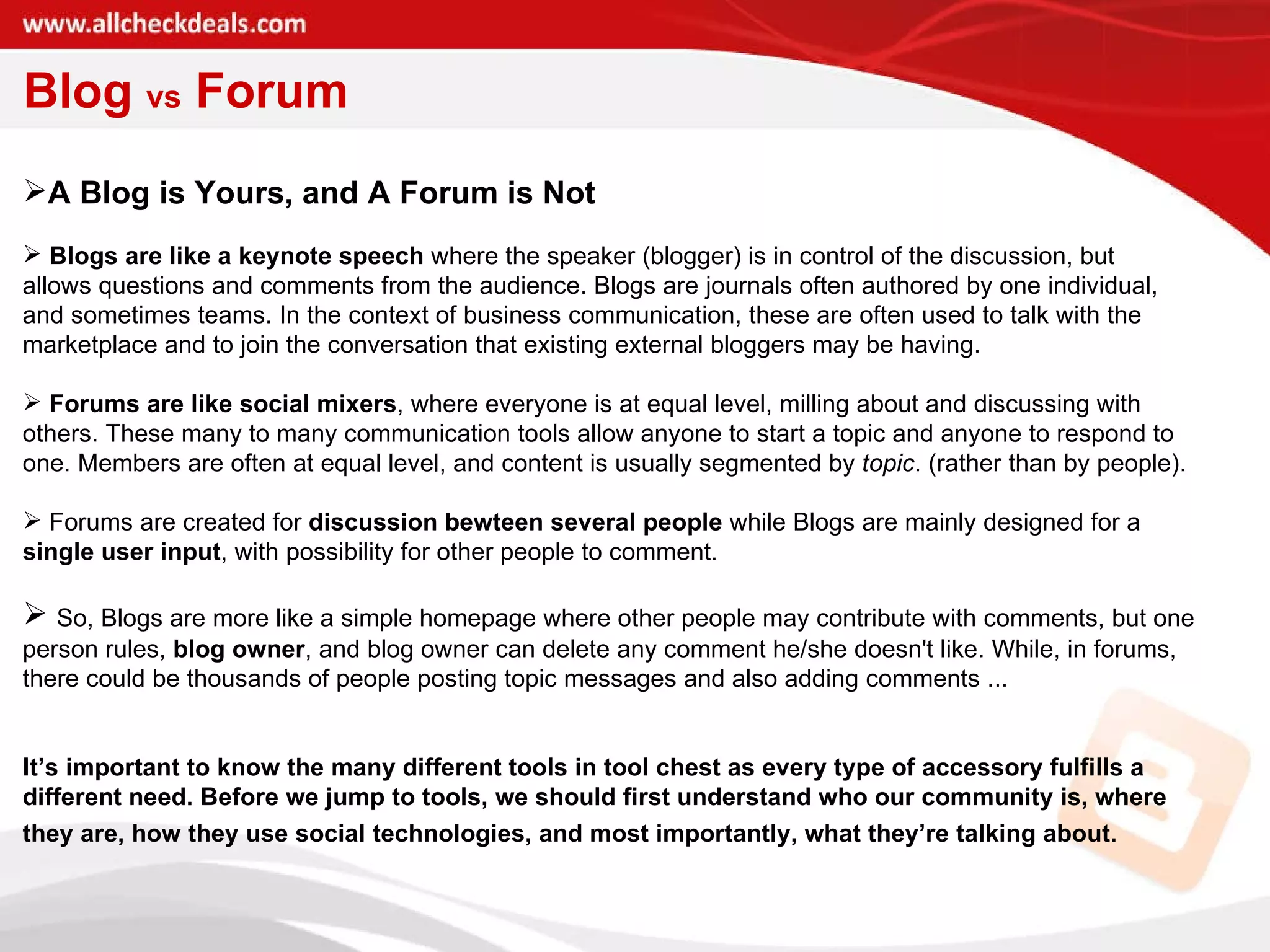 Blog  vs  Forum A Blog is Yours, and A Forum is Not Blogs are like a keynote speech  where the speaker (blogger) is in control of the discussion, but allows questions and comments from the audience. Blogs are journals often authored by one individual,  and sometimes teams. In the context of business communication, these are often used to talk with the marketplace and to join the conversation that existing external bloggers may be having.  Forums are like social mixers , where everyone is at equal level, milling about and discussing with others. These many to many communication tools allow anyone to start a topic and anyone to respond to one. Members are often at equal level, and content is usually segmented by  topic . (rather than by people).  Forums are created for  discussion bewteen several people  while Blogs are mainly designed for a single user input , with possibility for other people to comment.  So, Blogs are more like a simple homepage where other people may contribute with comments, but one person rules,  blog owner , and blog owner can delete any comment he/she doesn't like. While, in forums, there could be thousands of people posting topic messages and also adding comments ...  It’s important to know the many different tools in tool chest as every type of accessory fulfills a different need. Before we jump to tools, we should first understand who our community is, where they are, how they use social technologies, and most importantly, what they’re talking about.   