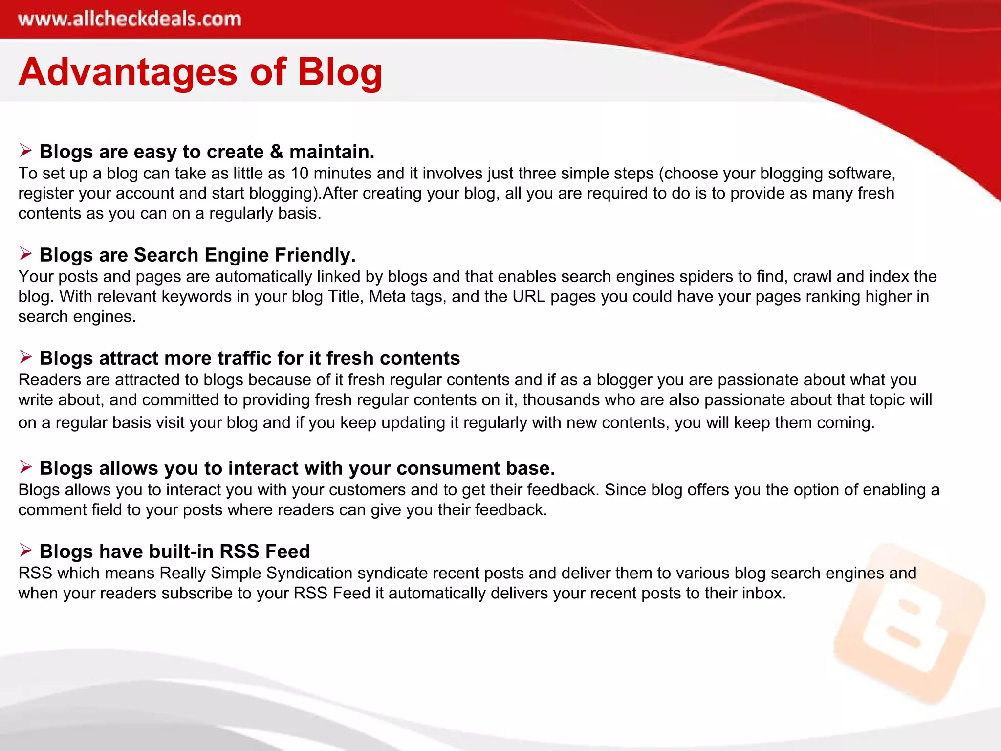 Advantages of Blog Blogs are easy to create & maintain. To set up a blog can take as little as 10 minutes and it involves just three simple steps (choose your blogging software, register your account and start blogging).After creating your blog, all you are required to do is to provide as many fresh contents as you can on a regularly basis. Blogs are Search Engine Friendly. Your posts and pages are automatically linked by blogs and that enables search engines spiders to find, crawl and index the blog. With relevant keywords in your blog Title, Meta tags, and the URL pages you could have your pages ranking higher in search engines. Blogs attract more traffic for it fresh contents Readers are attracted to blogs because of it fresh regular contents and if as a blogger you are passionate about what you write about, and committed to providing fresh regular contents on it, thousands who are also passionate about that topic will on a regular basis visit your blog and if you keep updating it regularly with new contents, you will keep them coming.   Blogs allows you to interact with your consument base. Blogs allows you to interact you with your customers and to get their feedback. Since blog offers you the option of enabling a comment field to your posts where readers can give you their feedback. Blogs have built-in RSS Feed  RSS which means Really Simple Syndication syndicate recent posts and deliver them to various blog search engines and when your readers subscribe to your RSS Feed it automatically delivers your recent posts to their inbox. 