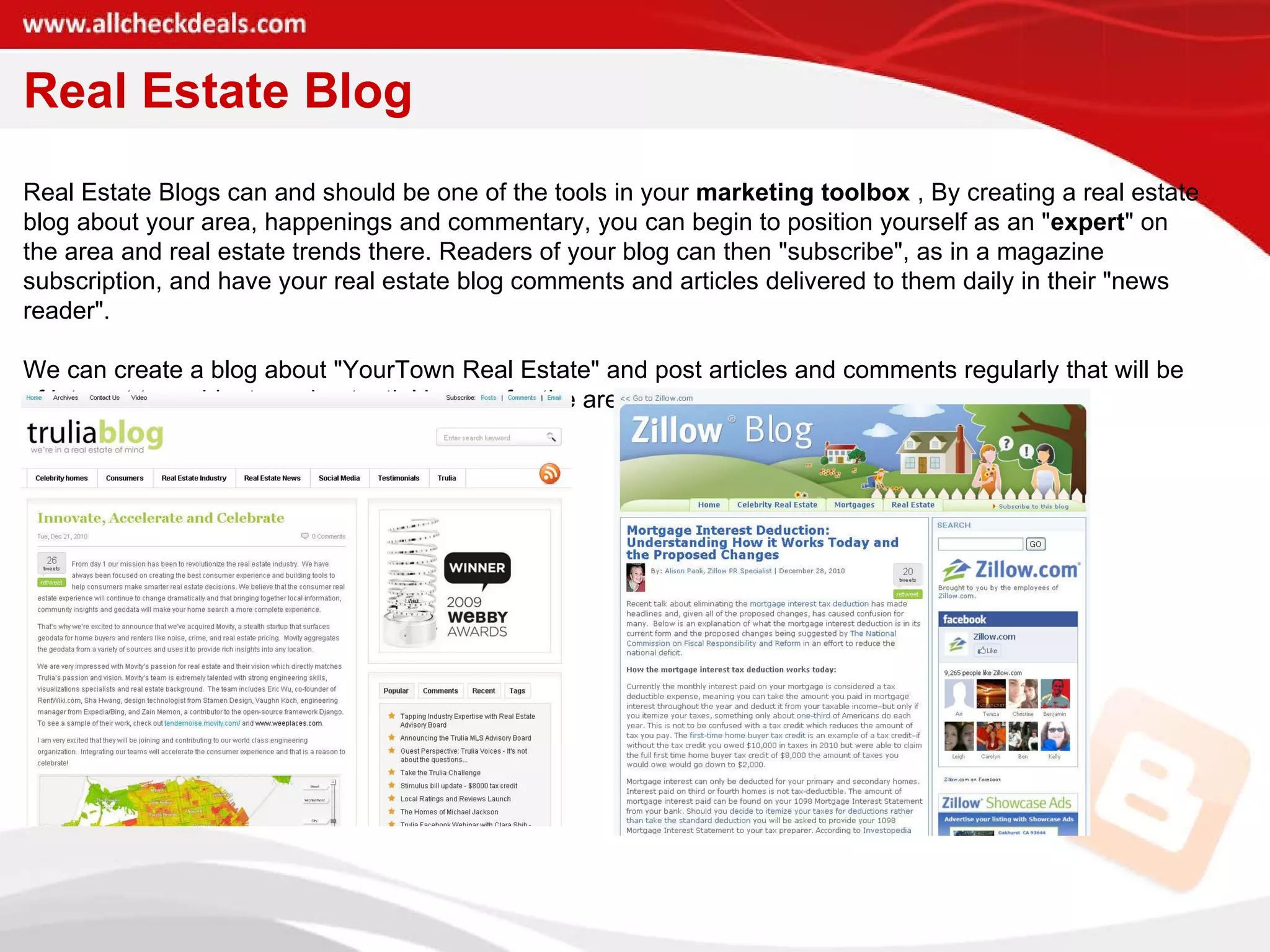 Real Estate Blog Real Estate Blogs can and should be one of the tools in your  marketing toolbox  , By creating a real estate blog about your area, happenings and commentary, you can begin to position yourself as an " expert " on the area and real estate trends there. Readers of your blog can then "subscribe", as in a magazine subscription, and have your real estate blog comments and articles delivered to them daily in their "news reader".  We can create a blog about "YourTown Real Estate" and post articles and comments regularly that will be of interest to residents and potential buyers for the area.  