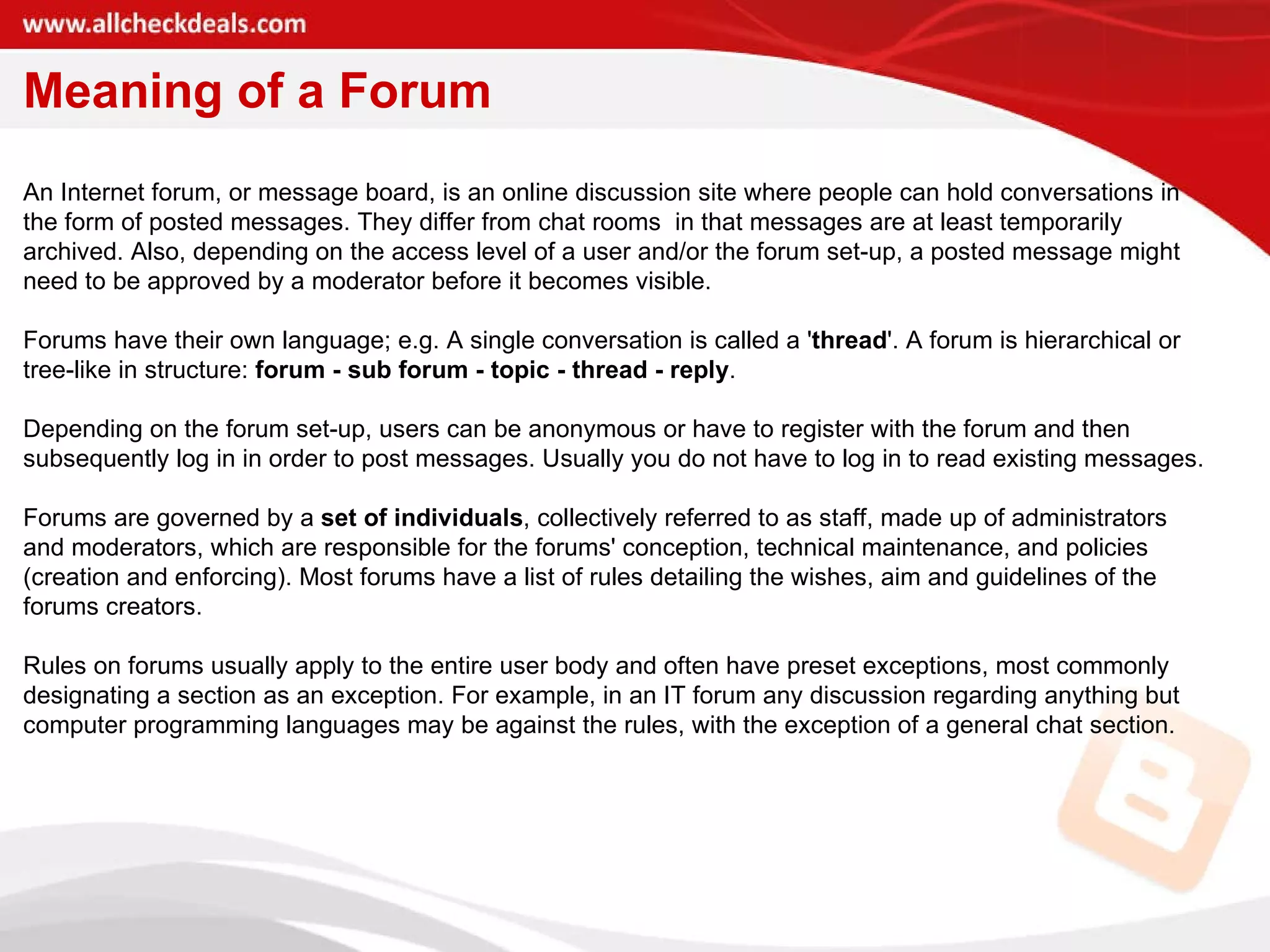 Meaning of a Forum An Internet forum, or message board, is an online discussion site where people can hold conversations in the form of posted messages. They differ from chat rooms  in that messages are at least temporarily archived. Also, depending on the access level of a user and/or the forum set-up, a posted message might need to be approved by a moderator before it becomes visible. Forums have their own language; e.g. A single conversation is called a ' thread '. A forum is hierarchical or tree-like in structure:  forum - sub forum - topic - thread - reply . Depending on the forum set-up, users can be anonymous or have to register with the forum and then subsequently log in in order to post messages. Usually you do not have to log in to read existing messages. Forums are governed by a  set of individuals , collectively referred to as staff, made up of administrators and moderators, which are responsible for the forums' conception, technical maintenance, and policies (creation and enforcing). Most forums have a list of rules detailing the wishes, aim and guidelines of the forums creators. Rules on forums usually apply to the entire user body and often have preset exceptions, most commonly designating a section as an exception. For example, in an IT forum any discussion regarding anything but computer programming languages may be against the rules, with the exception of a general chat section. 