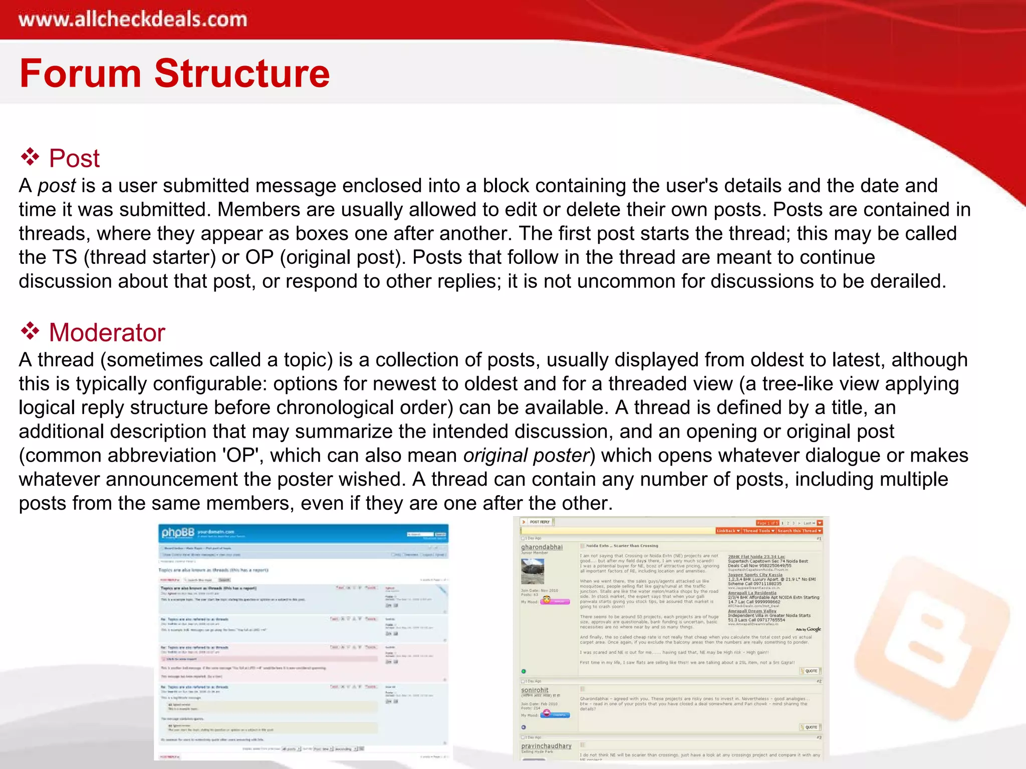 Forum Structure Post A  post  is a user submitted message enclosed into a block containing the user's details and the date and time it was submitted. Members are usually allowed to edit or delete their own posts. Posts are contained in threads, where they appear as boxes one after another. The first post starts the thread; this may be called the TS (thread starter) or OP (original post). Posts that follow in the thread are meant to continue discussion about that post, or respond to other replies; it is not uncommon for discussions to be derailed.  Moderator A thread (sometimes called a topic) is a collection of posts, usually displayed from oldest to latest, although this is typically configurable: options for newest to oldest and for a threaded view (a tree-like view applying logical reply structure before chronological order) can be available. A thread is defined by a title, an additional description that may summarize the intended discussion, and an opening or original post (common abbreviation 'OP', which can also mean  original poster ) which opens whatever dialogue or makes whatever announcement the poster wished. A thread can contain any number of posts, including multiple posts from the same members, even if they are one after the other.  