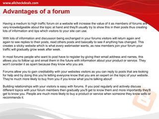 Advantages of a forum Having a medium to high traffic forum on a website will increase the value of it as members of forums are very knowledgeable about the topic at hand and they'll usually try to show this in their posts thus creating lots of information and tips which visitors to your site can use.  With lots of information and discussion being exchanged in your forums visitors will return again and again to see replies to their posts, read others posts and basically to see if anything has changed. This creates a sticky website which is what every webmaster wants, as new members join your forum your traffic will gradually grow week after week.  In most forums people who want to post have to register by giving their email address and names, this allows you to follow up and email them in the future with information about your product or service. They won't consider it as spam because they know who you are.  Forums allow you to gain creditability with your websites visitors as you can reply to posts that are looking for help and by doing this you're letting everyone know that you are an expert on the topic of your website. They're much more likely to buy from you if you know what you're talking about! Building relationships with your visitors is easy with forums. If you post regularly and actively discuss different topics with your forum members then gradually you'll get to know them and more importantly they'll get to know you. People are much more likely to buy a product or service when someone they know sells or recommends it.  