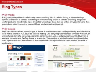 By media  A blog comprising videos is called a vlog, one comprising links is called a linklog, a site containing a portfolio of sketches is called a sketchblog or one comprising photos is called a photoblog. Blogs with shorter posts and mixed media types are called tumblelogs. Blogs that are written on typewriters and then scanned are called typecast or typecast blogs; see typecasting (blogging). By device Blogs can also be defined by which type of device is used to compose it. A blog written by a mobile device like a mobile phone or PDA could be called a moblog. One early blog was Wearable Wireless Webcam, an online shared diary of a person's personal life combining text, video, and pictures transmitted live from a wearable computer and EyeTap device to a web site. This practice of semi-automated blogging with live video together with text was referred to as sousveillance. Such journals have been used as evidence in legal matters . Blog Types 