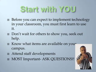 Start with YOUBefore you can expect to implement technology in your classroom, you must first learn to use it.Don’t wait for others to show you, seek out help.Know what items are available on your campus.Attend staff developmentsMOST Important- ASK QUESTIONS!!