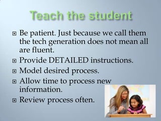 Teach the studentBe patient. Just because we call them the tech generation does not mean all are fluent.Provide DETAILED instructions.Model desired process. Allow time to process new information.Review process often. 