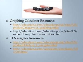 Graphing Calculator Resourceshttp://education.ti.com/educationportal/sites/US/productCategory/us_graphing.htmlchttp://education.ti.com/educationportal/sites/US/sectionHome/classroomactivities.htmlTI Navigator Resourceshttp://education.ti.com/educationportal/sites/US/productDetail/us_ti_navigator.htmlhttp://education.ti.com/calculators/downloads/US/Activities/