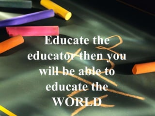 Educate the educator then you will be able to educate the WORLD 