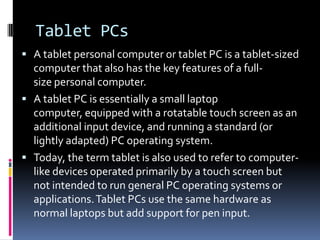 Tablet PCs A tablet personal computer or tablet PC is a tablet-sized computer that also has the key features of a full-size personal computer.  A tablet PC is essentially a small laptop computer, equipped with a rotatable touch screen as an additional input device, and running a standard (or lightly adapted) PC operating system. Today, the term tablet is also used to refer to computer-like devices operated primarily by a touch screen but not intended to run general PC operating systems or applications. Tablet PCs use the same hardware as normal laptops but add support for pen input.  