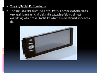 The $35 Tablet Pc from IndiaThe $35 Tablet PC from India. Yes, it’s the Cheapest of All and it’s very real. It runs on Android and is capable of doing almost everything which other Tablet PC which are mentioned above can do.
