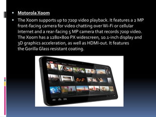Motorola XoomThe Xoom supports up to 720p video playback. It features a 2 MP front-facing camera for video chatting over Wi-Fi or cellular Internet and a rear-facing 5 MP camera that records 720p video. The Xoom has a 1280×800 PX widescreen, 10.1-inch display and 3D graphics acceleration, as well as HDMI-out. It features the Gorilla Glass resistant coating. 