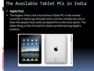 The Available Tablet PCs in IndiaApple iPad: The Apple’s iPad is the most famous Tablet PC in the market currently. It had to go through some criticism initially but now it feels like people have really accepted this as the only option. The other thing is that it’s kind of a status symbol owning Apple’s product.