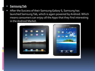 Samsung TabAfter the Success of their Samsung Galaxy S, Samsung has launched Samsung Tab, which is again powered by Android. Which means consumers can enjoy all the Apps that they find interesting in the Android Market.
