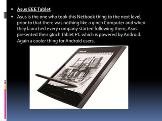 Asus EEE TabletAsus is the one who took this Netbook thing to the next level, prior to that there was nothing like a 9inch Computer and when they launched every company started following them, Asus presented their 9Inch Tablet PC which is powered by Android. Again a cooler thing for Android users.