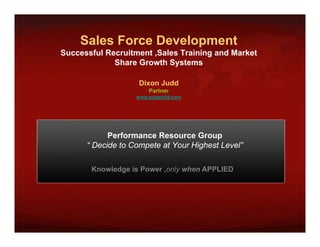 Sales Force Development
                      p
Successful Recruitment ,Sales Training and Market
             Share Growth Systems

                    Dixon Judd
                       Partner
                   www.prgworld.com




            Performance Resource Group  p
      “ Decide to Compete at Your Highest Level”

       Knowledge is Power ,only when APPLIED
                           only
 