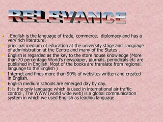 • . English is the language of trade, commerce, diplomacy and has a
very rich literature.
• principal medium of education at the university stage and language
of administration at the Centre and many of the States .
• English is regarded as the key to the store house knowledge (More
than 70 percentage World’s newspaper, journals, periodicals etc are
published in English. Most of the books are translate from regional
language to the English )
• Internet and finds more than 90% of websites written and created
in English.
• English medium schools are emerged day by day.
• It is the only language which is used in international air traffic
control , The WWW (world wide web) is a global communication
system in which we used English as leading language
 