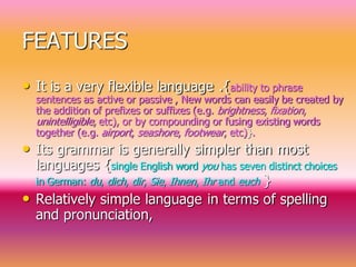 FEATURES
• It is a very flexible language .{ability to phrase
sentences as active or passive , New words can easily be created by
the addition of prefixes or suffixes (e.g. brightness, fixation,
unintelligible, etc), or by compounding or fusing existing words
together (e.g. airport, seashore, footwear, etc)}.
• Its grammar is generally simpler than most
languages {single English word you has seven distinct choices
in German: du, dich, dir, Sie, Ihnen, Ihr and euch }
• Relatively simple language in terms of spelling
and pronunciation,
 