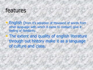 features
• English (from it’s adoption of thousand of words from
other language with which it came to contact) give it
feeling of familarity.
• The extent and quality of english literature
through out history make it as a language
of culture and class.
 