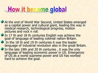 At the end of World War Second, United States emerged
as a capital power and cultural giant, leading the way in
medical research, technological progress, motion
pictures and rock n roll.
In 17 th and 18 th centuries English was achieve the
goal of language of leading colonial nation Britain.
In the 18 th and 19 th centuries it was the leader
language of industrial revolution also in the great Britain.
In the late 19th and 20 th centuries , it was the only
language of leading economic power in US. Emergence
of US as a world supreme power and US has worked
hard to achieve the goal.
 