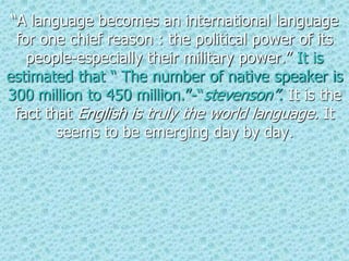 “A language becomes an international language
for one chief reason : the political power of its
people-especially their military power.” It is
estimated that “ The number of native speaker is
300 million to 450 million.”-“stevenson”. It is the
fact that English is truly the world language. It
seems to be emerging day by day.
 