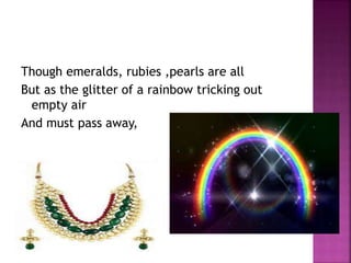 Though emeralds, rubies ,pearls are all
But as the glitter of a rainbow tricking out
empty air
And must pass away,
 